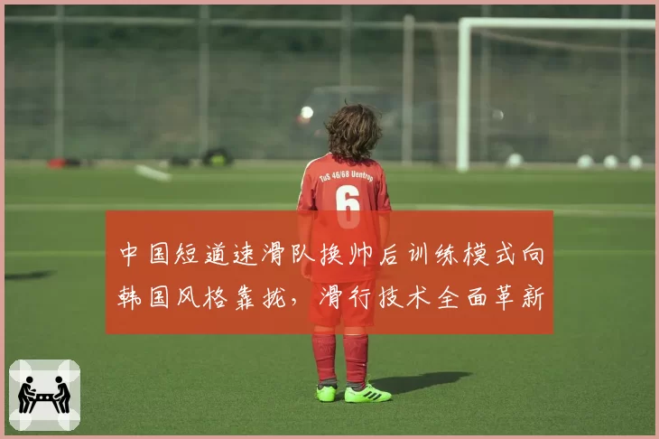 中国短道速滑队换帅后训练模式向韩国风格靠拢，滑行技术全面革新