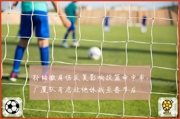 孙铭徽肩伤反复影响投篮命中率,广厦队考虑让他休战至春节后