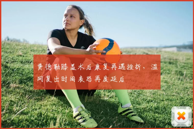 费德勒膝盖术后康复再遇挫折,温网复出时间表恐再度延后