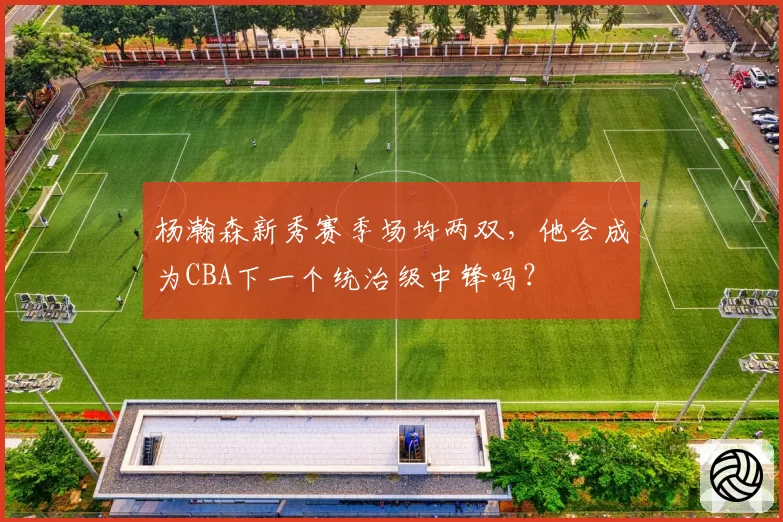 杨瀚森新秀赛季场均两双，他会成为CBA下一个统治级中锋吗？