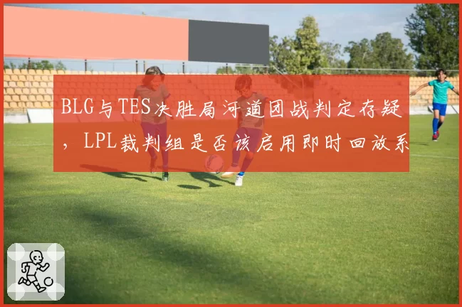 BLG与TES决胜局河道团战判定存疑，LPL裁判组是否该启用即时回放系统？