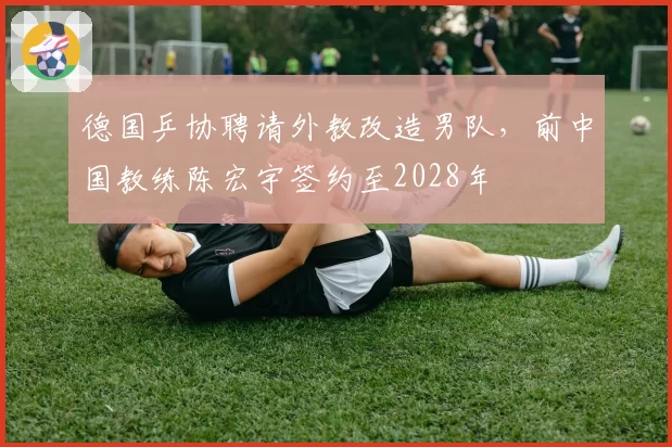 德国乒协聘请外教改造男队，前中国教练陈宏宇签约至2028年