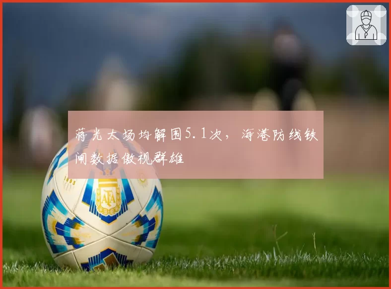 蒋光太场均解围5.1次，海港防线铁闸数据傲视群雄