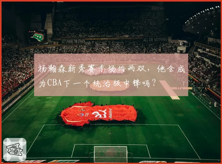 杨瀚森新秀赛季场均两双,他会成为CBA下一个统治级中锋吗?