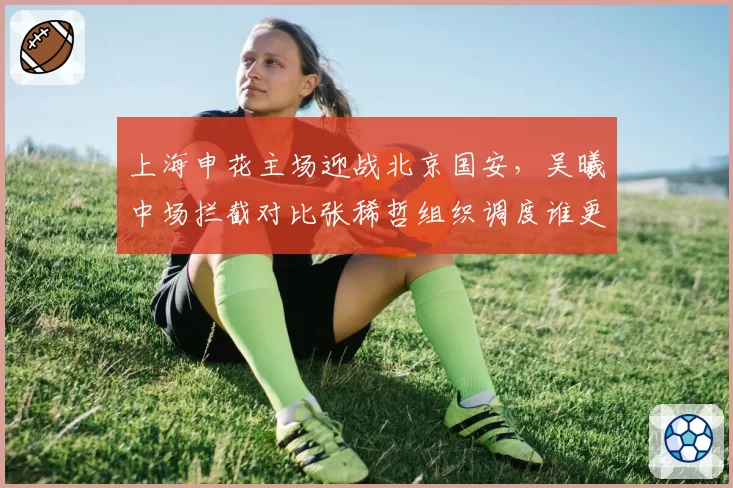上海申花主场迎战北京国安,吴曦中场拦截对比张稀哲组织调度谁更优?