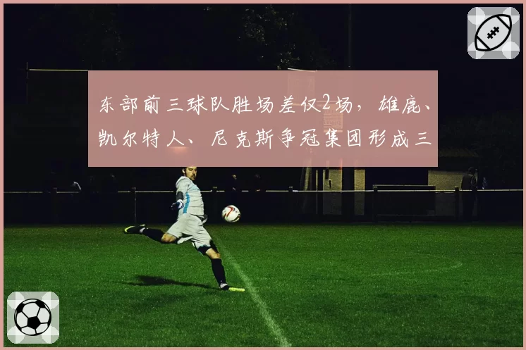 东部前三球队胜场差仅2场，雄鹿、凯尔特人、尼克斯争冠集团形成三足鼎立