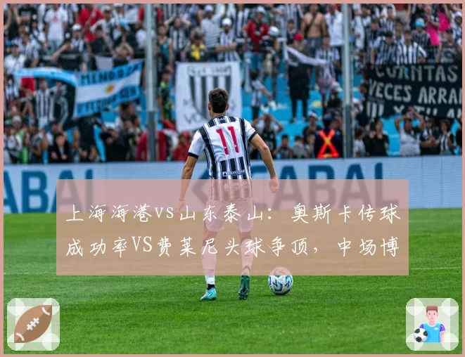 上海海港vs山东泰山：奥斯卡传球成功率VS费莱尼头球争顶，中场博弈定胜负