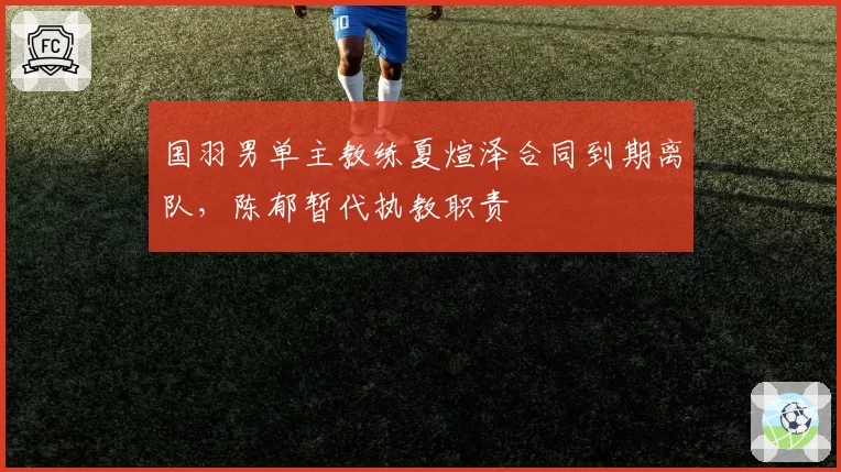 国羽男单主教练夏煊泽合同到期离队,陈郁暂代执教职责