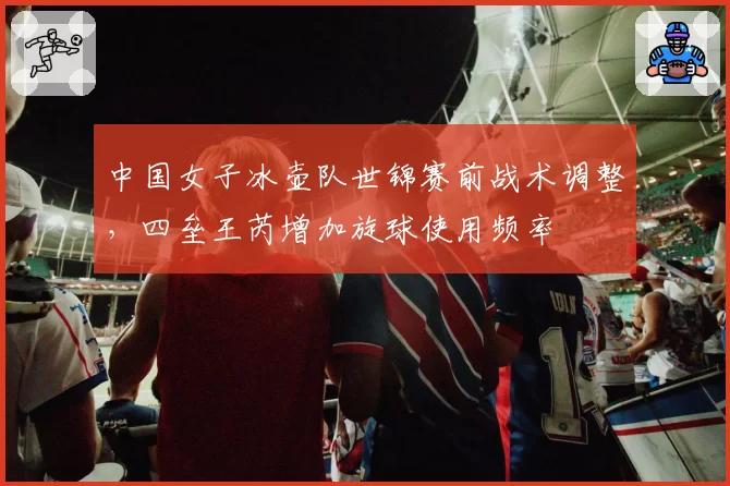 中国女子冰壶队世锦赛前战术调整，四垒王芮增加旋球使用频率