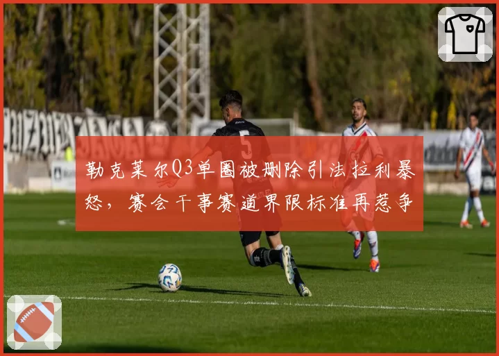 勒克莱尔Q3单圈被删除引法拉利暴怒,赛会干事赛道界限标准再惹争议