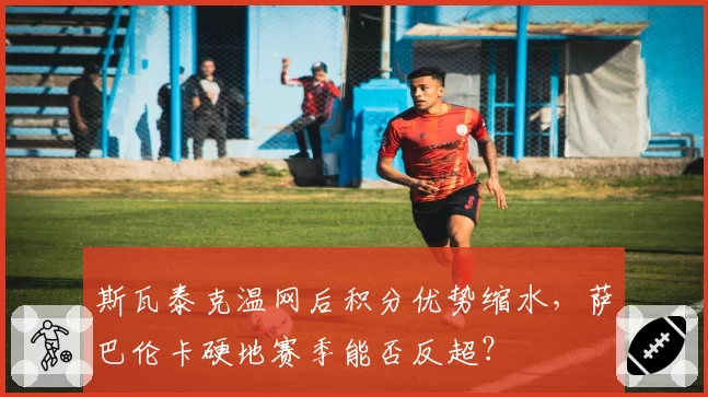 斯瓦泰克温网后积分优势缩水,萨巴伦卡硬地赛季能否反超?