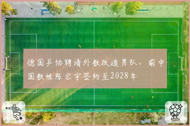 德国乒协聘请外教改造男队，前中国教练陈宏宇签约至2028年