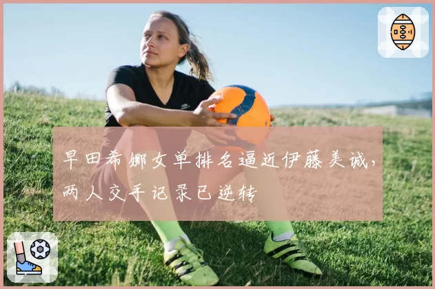 早田希娜女单排名逼近伊藤美诚,两人交手记录已逆转