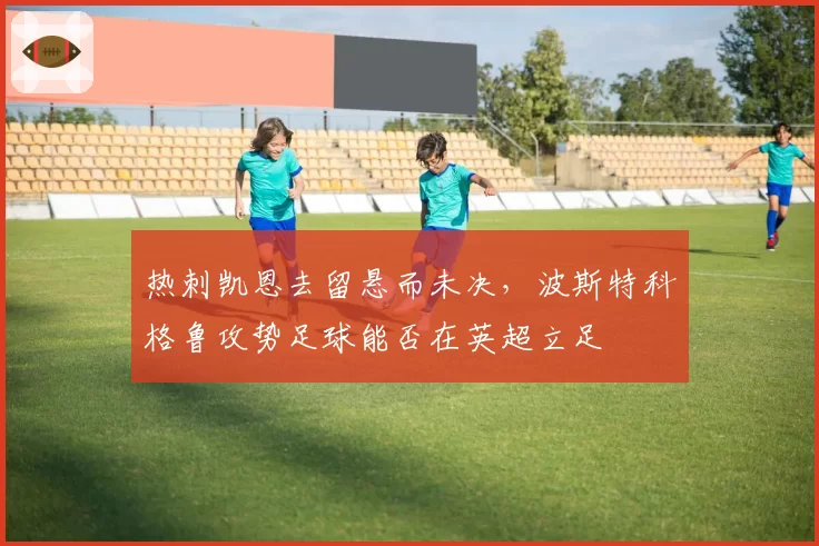 热刺凯恩去留悬而未决,波斯特科格鲁攻势足球能否在英超立足