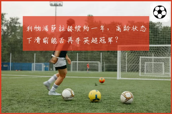 利物浦萨拉赫续约一年,高龄状态下滑前能否再夺英超冠军?