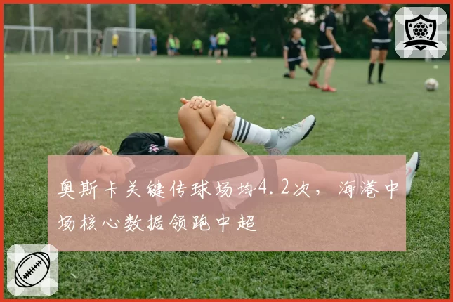 奥斯卡关键传球场均4.2次，海港中场核心数据领跑中超