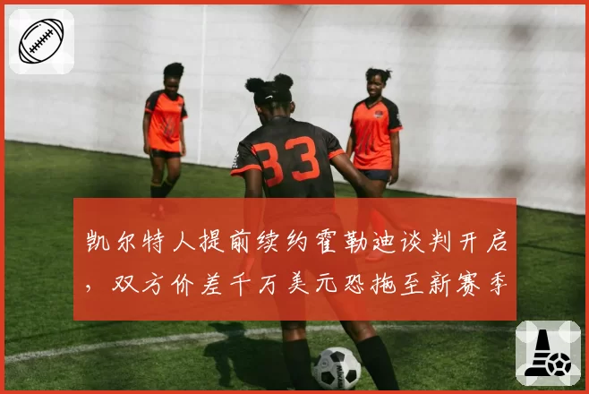 凯尔特人提前续约霍勒迪谈判开启,双方价差千万美元恐拖至新赛季