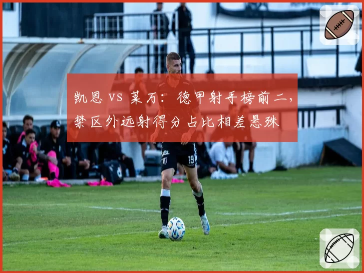 凯恩 vs 莱万:德甲射手榜前二,禁区外远射得分占比相差悬殊