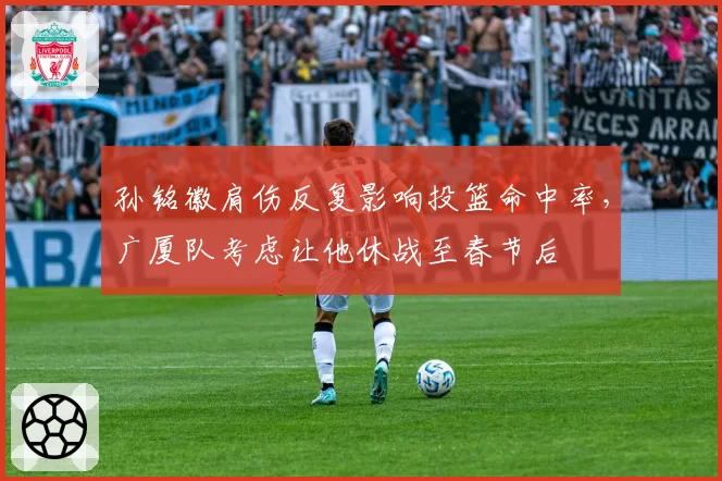 孙铭徽肩伤反复影响投篮命中率，广厦队考虑让他休战至春节后