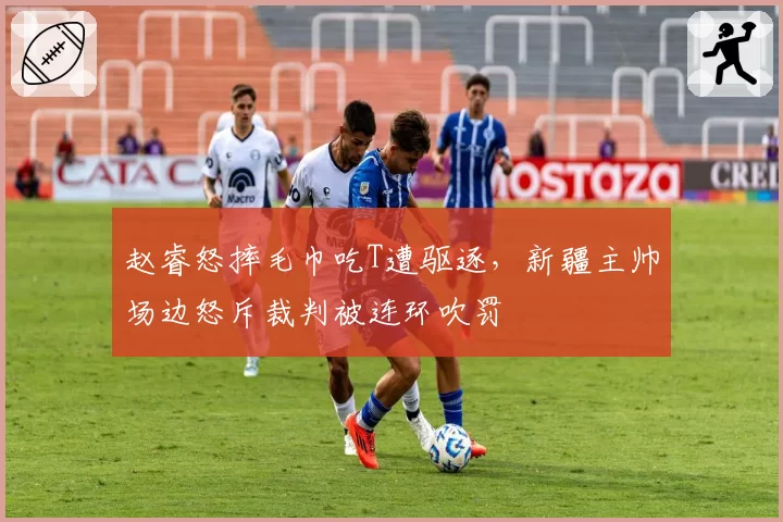 赵睿怒摔毛巾吃T遭驱逐,新疆主帅场边怒斥裁判被连环吹罚