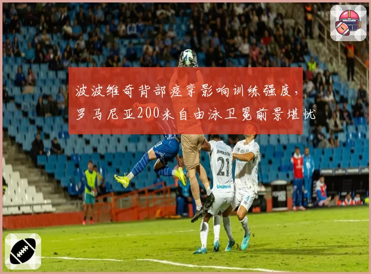 波波维奇背部痉挛影响训练强度,罗马尼亚200米自由泳卫冕前景堪忧?