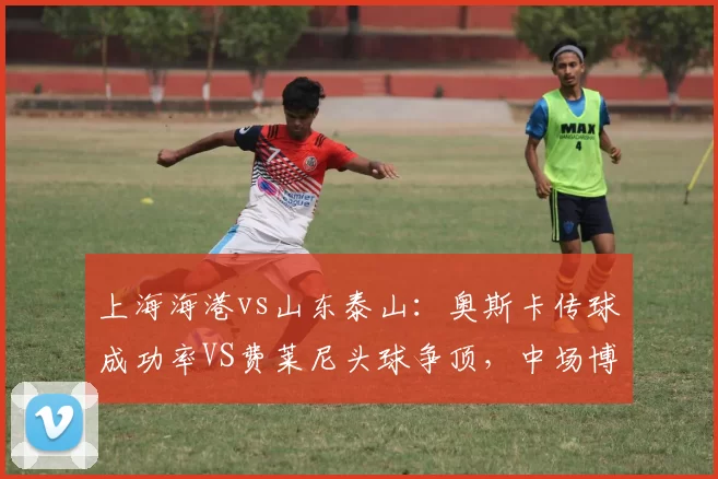 上海海港vs山东泰山：奥斯卡传球成功率VS费莱尼头球争顶，中场博弈定胜负