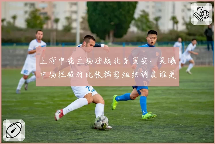 上海申花主场迎战北京国安，吴曦中场拦截对比张稀哲组织调度谁更优？