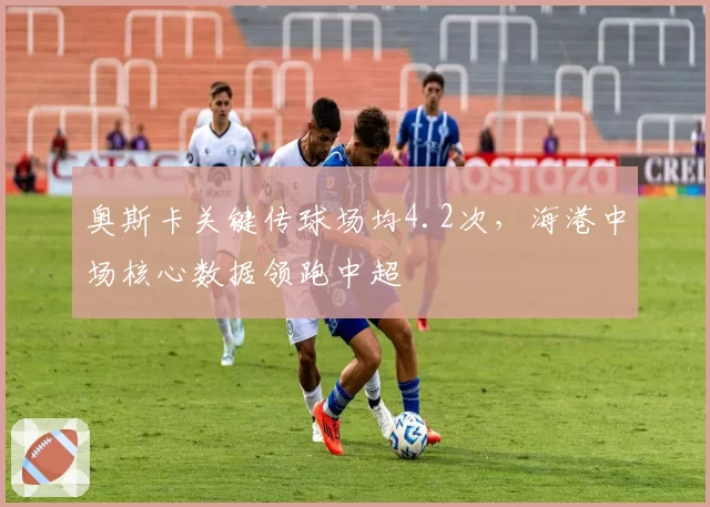 奥斯卡关键传球场均4.2次，海港中场核心数据领跑中超
