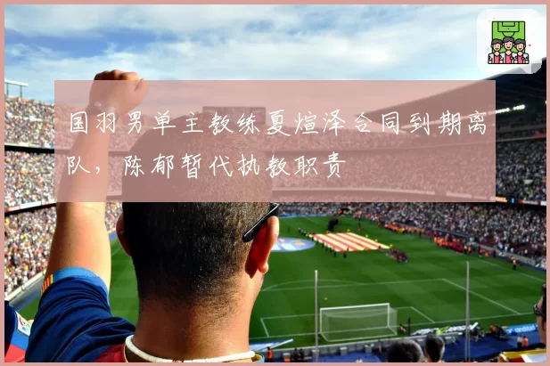 国羽男单主教练夏煊泽合同到期离队,陈郁暂代执教职责