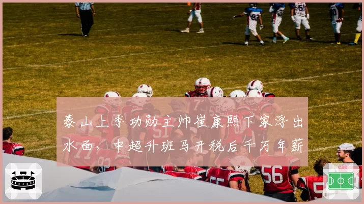 泰山上季功勋主帅崔康熙下家浮出水面，中超升班马开税后千万年薪