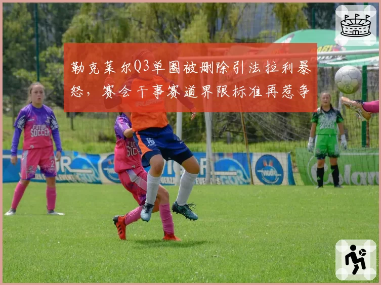 勒克莱尔Q3单圈被删除引法拉利暴怒,赛会干事赛道界限标准再惹争议